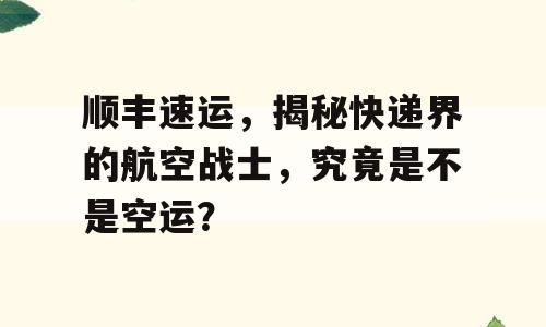 顺丰速运，揭秘快递界的航空战士，究竟是不是空运？