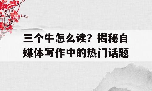 三个牛怎么读？揭秘自媒体写作中的热门话题