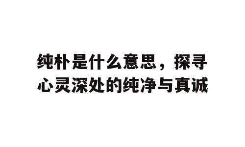 纯朴是什么意思，探寻心灵深处的纯净与真诚