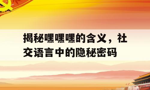 揭秘嘿嘿嘿的含义，社交语言中的隐秘密码