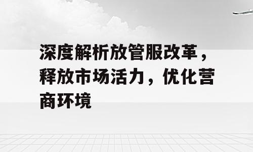 深度解析放管服改革，释放市场活力，优化营商环境