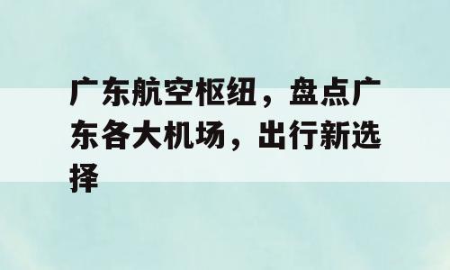 广东航空枢纽，盘点广东各大机场，出行新选择