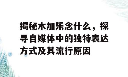 揭秘木加乐念什么，探寻自媒体中的独特表达方式及其流行原因