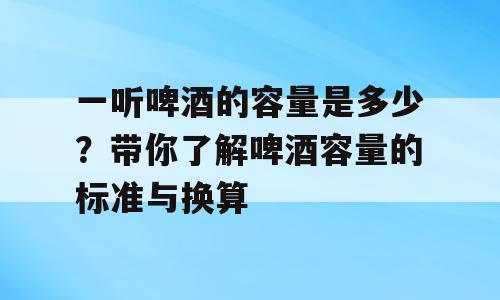 一听啤酒的容量是多少？带你了解啤酒容量的标准与换算