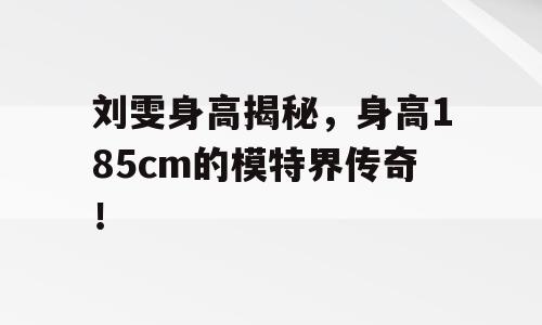 刘雯身高揭秘，身高185cm的模特界传奇！