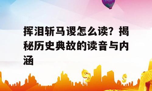 挥泪斩马谡怎么读？揭秘历史典故的读音与内涵