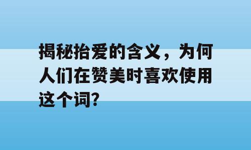 揭秘抬爱的含义，为何人们在赞美时喜欢使用这个词？