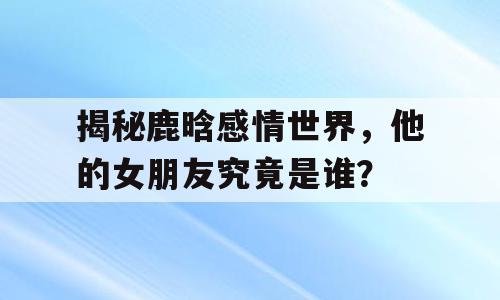 揭秘鹿晗感情世界，他的女朋友究竟是谁？