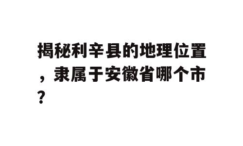 揭秘利辛县的地理位置，隶属于安徽省哪个市？