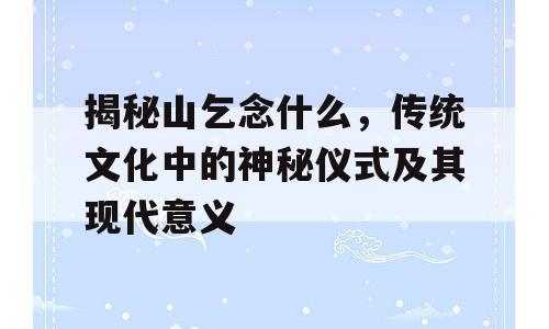 揭秘山乞念什么，传统文化中的神秘仪式及其现代意义