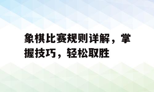象棋比赛规则详解，掌握技巧，轻松取胜