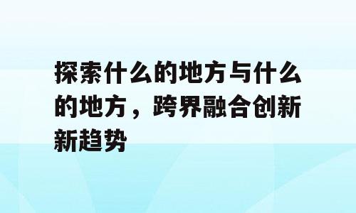 探索什么的地方与什么的地方，跨界融合创新新趋势