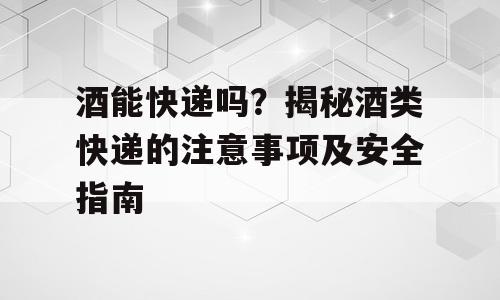 酒能快递吗？揭秘酒类快递的注意事项及安全指南