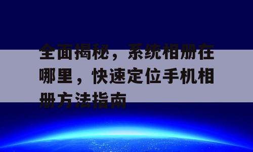 全面揭秘，系统相册在哪里，快速定位手机相册方法指南