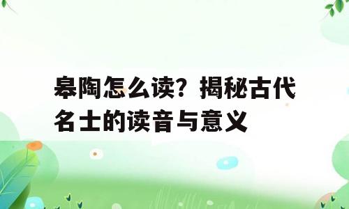 皋陶怎么读？揭秘古代名士的读音与意义