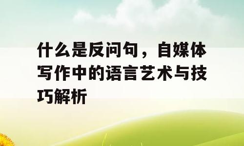 什么是反问句，自媒体写作中的语言艺术与技巧解析