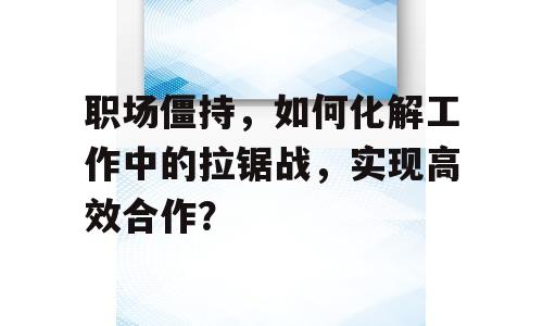 职场僵持，如何化解工作中的拉锯战，实现高效合作？