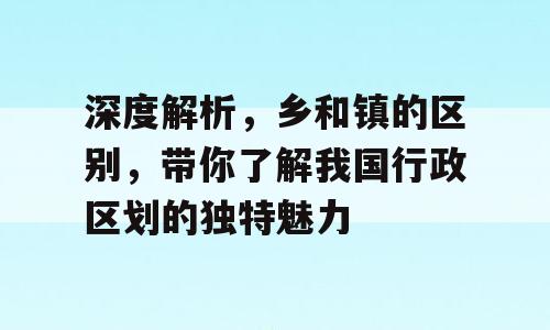 深度解析，乡和镇的区别，带你了解我国行政区划的独特魅力