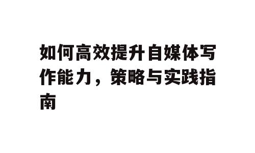 如何高效提升自媒体写作能力，策略与实践指南