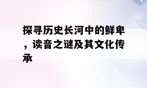 探寻历史长河中的鲜卑，读音之谜及其文化传承