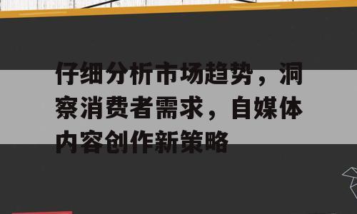 仔细分析市场趋势，洞察消费者需求，自媒体内容创作新策略