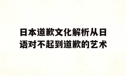 日本道歉文化解析从日语对不起到道歉的艺术