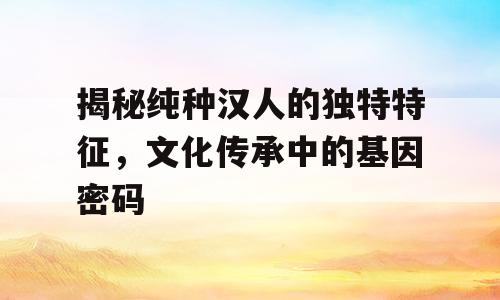 揭秘纯种汉人的独特特征，文化传承中的基因密码