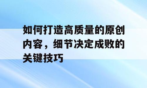 如何打造高质量的原创内容，细节决定成败的关键技巧