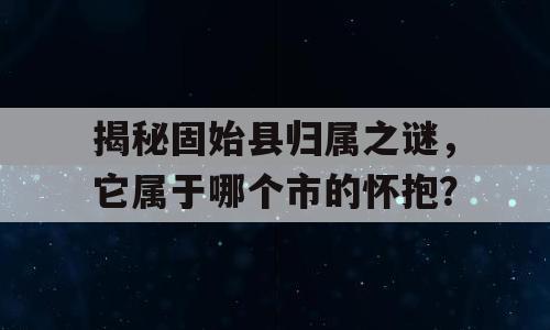 揭秘固始县归属之谜，它属于哪个市的怀抱？