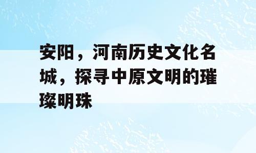 安阳，河南历史文化名城，探寻中原文明的璀璨明珠