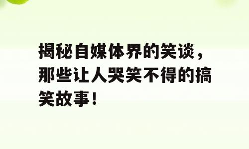 揭秘自媒体界的笑谈，那些让人哭笑不得的搞笑故事！