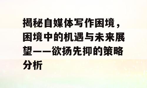 揭秘自媒体写作困境，困境中的机遇与未来展望——欲扬先抑的策略分析