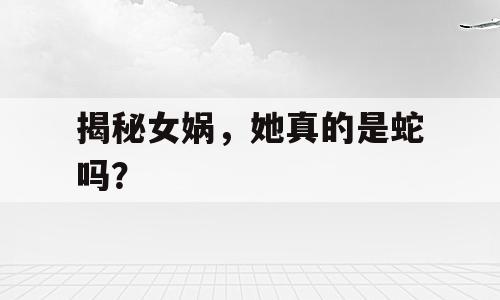 揭秘女娲，她真的是蛇吗？