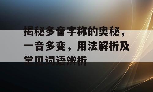 揭秘多音字称的奥秘，一音多变，用法解析及常见词语辨析