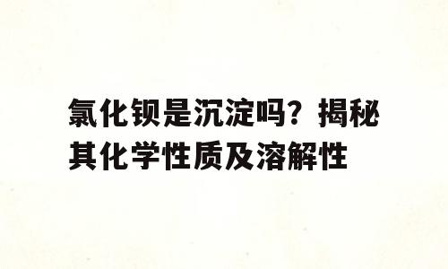 氯化钡是沉淀吗？揭秘其化学性质及溶解性
