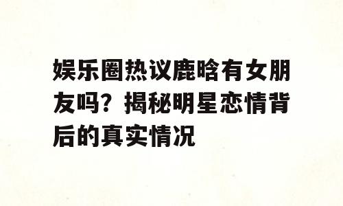 娱乐圈热议鹿晗有女朋友吗？揭秘明星恋情背后的真实情况