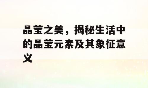 晶莹之美，揭秘生活中的晶莹元素及其象征意义