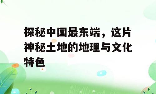 探秘中国最东端，这片神秘土地的地理与文化特色