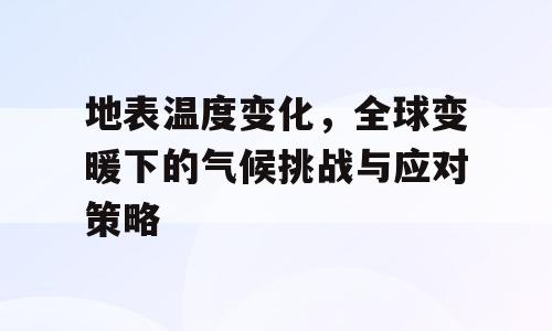 地表温度变化，全球变暖下的气候挑战与应对策略