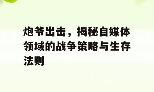 炮爷出击，揭秘自媒体领域的战争策略与生存法则