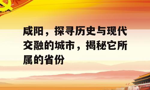 咸阳，探寻历史与现代交融的城市，揭秘它所属的省份