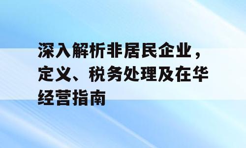 深入解析非居民企业，定义、税务处理及在华经营指南