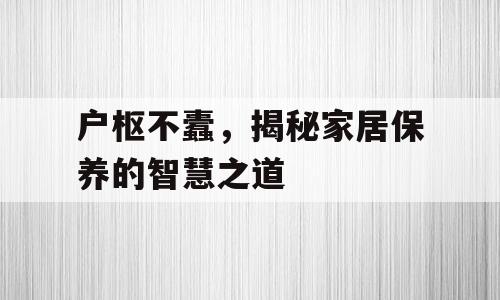 户枢不蠹，揭秘家居保养的智慧之道