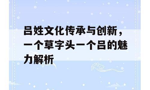 吕姓文化传承与创新，一个草字头一个吕的魅力解析
