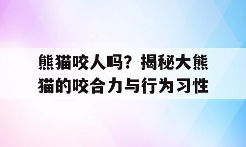 熊猫咬人吗？揭秘大熊猫的咬合力与行为习性