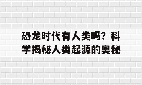 恐龙时代有人类吗？科学揭秘人类起源的奥秘