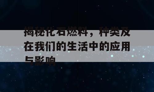揭秘化石燃料，种类及在我们的生活中的应用与影响