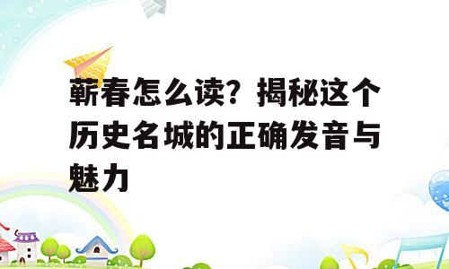 蕲春怎么读？揭秘这个历史名城的正确发音与魅力