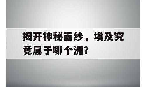 揭开神秘面纱，埃及究竟属于哪个洲？