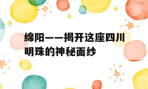绵阳——揭开这座四川明珠的神秘面纱